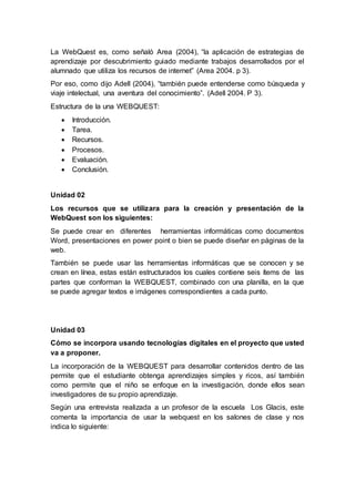 La WebQuest es, como señaló Area (2004), “la aplicación de estrategias de
aprendizaje por descubrimiento guiado mediante trabajos desarrollados por el
alumnado que utiliza los recursos de internet” (Area 2004. p 3).
Por eso, como dijo Adell (2004), “también puede entenderse como búsqueda y
viaje intelectual, una aventura del conocimiento”. (Adell 2004. P 3).
Estructura de la una WEBQUEST:
 Introducción.
 Tarea.
 Recursos.
 Procesos.
 Evaluación.
 Conclusión.
Unidad 02
Los recursos que se utilizara para la creación y presentación de la
WebQuest son los siguientes:
Se puede crear en diferentes herramientas informáticas como documentos
Word, presentaciones en power point o bien se puede diseñar en páginas de la
web.
También se puede usar las herramientas informáticas que se conocen y se
crean en línea, estas están estructurados los cuales contiene seis ítems de las
partes que conforman la WEBQUEST, combinado con una planilla, en la que
se puede agregar textos e imágenes correspondientes a cada punto.
Unidad 03
Cómo se incorpora usando tecnologías digitales en el proyecto que usted
va a proponer.
La incorporación de la WEBQUEST para desarrollar contenidos dentro de las
permite que el estudiante obtenga aprendizajes simples y ricos, así también
como permite que el niño se enfoque en la investigación, donde ellos sean
investigadores de su propio aprendizaje.
Según una entrevista realizada a un profesor de la escuela Los Glacis, este
comenta la importancia de usar la webquest en los salones de clase y nos
indica lo siguiente:
 