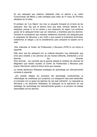 Es una webquest que estamos realizando entre un alumno y yo, sobre
Conocimiento del Medio y está orientada para niños de 4º curso de Primaria
alrededor de 10 años.
El profesor de “Los Glacis” nos hizo un pequeño hincapié en el tema de las
webquest. Nos dijo que el alumno tiene que estar cómodo delante de la
webquest, porque si no se cansan y son incapaces de seguir. Los primeros
pasos de la webquest tienen que ser atractivos y divertidos para los alumnos.
También le comentamos que nosotras estábamos haciendo una webquest para
la asignatura de Recursos y nos invitó a que cuando la tuviéramos terminada,
volviéramos al colegio y se la enseñáramos para comparar la nuestra con la
suya.
Otra entrevista al Centro de Profesorado y Recursos (CPR) lo cul indica lo
siguiente:
Sólo decir que las webquest son un material educativo muy interesante, que
sirve para enseñar a los alumnos de una manera diferente, entretenida y a los
alumnos les encanta.
Para terminar, nos comentó que le parecía extraña la cantidad de alumnos de
Magisterio que habían acudido al Centro de Profesorado y Recursos para
buscar información sobre el mismo tema que nosotras.
La revista electrónica Webquest estrategia de aprendizaje por descubrimiento
comenta lo siguiente:
¿Es posible integrar los principios del aprendizaje constructivista, la
metodología de enseñanza por proyectos y la navegación web para desarrollar
el curriculum con un grupo de alumnos de una aula ordinaria?. La respuesta es
afirmativa y se denomina WebQuest. El webquest es la aplicación de una
estrategia de aprendizaje por descubrimiento guiado a un proceso de trabajo
desarrollado por los alumnos.
 