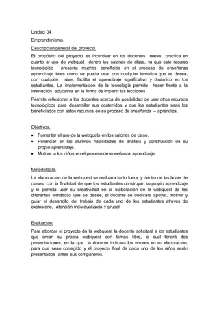 Unidad 04
Emprendimiento.
Descripción general del proyecto.
El propósito del proyecto es incentivar en los docentes nueva practica en
cuanto al uso de webquet dentro los salones de clase, ya que este recurso
tecnológico presenta muchos beneficios en el proceso de enseñanza
aprendizaje tales como se pueda usar con cualquier temática que se desea,
con cualquier nivel, facilita el aprendizaje significativo y dinámico en los
estudiantes. La implementación de la tecnología permite hacer frente a la
innovación educativa en la forma de impartir las lecciones.
Permite reflexionar a los docentes acerca de posibilidad de usar otros recursos
tecnológicos para desarrollar sus contenidos y que los estudiantes sean los
beneficiados con estos recursos en su proceso de enseñanza – aprendiza.
Objetivos.
 Fomentar el uso de la webquets en los salones de clase.
 Potenciar en los alumnos habilidades de análisis y construcción de su
propio aprendizaje.
 Motivar a los niños en el proceso de enseñanza aprendizaje.
Metodología.
La elaboración de la webquest se realizara tanto fuera y dentro de las horas de
clases, con la finalidad de que los estudiantes construyan su propio aprendizaje
y le permita usar su creatividad en la elaboración de la webquest de las
diferentes temáticas que se desee, el docente se dedicara apoyar, motivar y
guiar el desarrollo del trabajo de cada uno de los estudiantes atreves de
explosione, atención individualizada y grupal
Evaluación.
Para abordar el proyecto de la webquest la docente solicitará a los estudiantes
que crean su propia webquest con temas libre, lo cual tendrá dos
presentaciones, en la que la docente indicara los errores en su elaboración,
para que sean corregido y el proyecto final de cada uno de los niños serán
presentados antes sus compañeros.
 