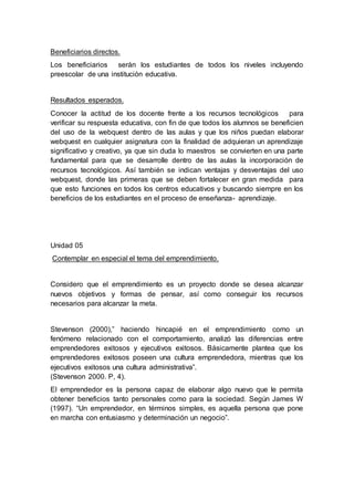 Beneficiarios directos.
Los beneficiarios serán los estudiantes de todos los niveles incluyendo
preescolar de una institución educativa.
Resultados esperados.
Conocer la actitud de los docente frente a los recursos tecnológicos para
verificar su respuesta educativa, con fin de que todos los alumnos se beneficien
del uso de la webquest dentro de las aulas y que los niños puedan elaborar
webquest en cualquier asignatura con la finalidad de adquieran un aprendizaje
significativo y creativo, ya que sin duda lo maestros se convierten en una parte
fundamental para que se desarrolle dentro de las aulas la incorporación de
recursos tecnológicos. Así también se indican ventajas y desventajas del uso
webquest, donde las primeras que se deben fortalecer en gran medida para
que esto funciones en todos los centros educativos y buscando siempre en los
beneficios de los estudiantes en el proceso de enseñanza- aprendizaje.
Unidad 05
Contemplar en especial el tema del emprendimiento.
Considero que el emprendimiento es un proyecto donde se desea alcanzar
nuevos objetivos y formas de pensar, así como conseguir los recursos
necesarios para alcanzar la meta.
Stevenson (2000),” haciendo hincapié en el emprendimiento como un
fenómeno relacionado con el comportamiento, analizó las diferencias entre
emprendedores exitosos y ejecutivos exitosos. Básicamente plantea que los
emprendedores exitosos poseen una cultura emprendedora, mientras que los
ejecutivos exitosos una cultura administrativa”.
(Stevenson 2000. P, 4).
El emprendedor es la persona capaz de elaborar algo nuevo que le permita
obtener beneficios tanto personales como para la sociedad. Según James W
(1997). “Un emprendedor, en términos simples, es aquella persona que pone
en marcha con entusiasmo y determinación un negocio”.
 