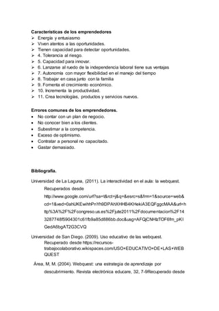 Características de los emprendedores
 Energía y entusiasmo
 Viven atentos a las oportunidades.
 Tienen capacidad para detectar oportunidades.
 4. Tolerancia al riesgo.
 5. Capacidad para innovar.
 6. Lanzarse al ruedo de la independencia laboral tiene sus ventajas
 7. Autonomía con mayor flexibilidad en el manejo del tiempo
 8. Trabajar en casa junto con la familia
 9. Fomenta el crecimiento económico.
 10. Incrementa la productividad.
 11. Crea tecnologías, productos y servicios nuevos.
Errores comunes de los emprendedores.
 No contar con un plan de negocio.
 No conocer bien a los clientes.
 Subestimar a la competencia.
 Exceso de optimismo.
 Contratar a personal no capacitado.
 Gastar demasiado.
Bibliografía.
Universidad de La Laguna, (2011). La interactividad en el aula: la webquest.
Recuperados desde
http://www.google.com/url?sa=t&rct=j&q=&esrc=s&frm=1&source=web&
cd=1&ved=0ahUKEwihhPnYh9DPAhXHHB4KHekiA3EQFggcMAA&url=h
ttp%3A%2F%2Fcongreso.us.es%2Fjute2011%2Fdocumentacion%2F14
3287748f5904301c61fb9a85d886bb.doc&usg=AFQjCNHIzTOF6fm_pKI
GedA6bgAT2G3CVQ
Universidad de San Diego. (2009). Uso educativo de las webquest.
Recuperado desde https://recursos-
trabajocolaborativo.wikispaces.com/USO+EDUCATIVO+DE+LAS+WEB
QUEST
Área, M, M. (2004). Webquest: una estrategia de aprendizaje por
descubrimiento. Revista electrónica educare, 32, 7-9Recuperado desde
 