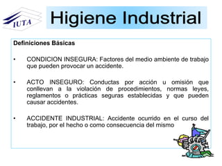 Definiciones Básicas
• CONDICION INSEGURA: Factores del medio ambiente de trabajo
que pueden provocar un accidente.
• ACTO INSEGURO: Conductas por acción u omisión que
conllevan a la violación de procedimientos, normas leyes,
reglamentos o prácticas seguras establecidas y que pueden
causar accidentes.
• ACCIDENTE INDUSTRIAL: Accidente ocurrido en el curso del
trabajo, por el hecho o como consecuencia del mismo
 