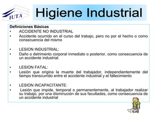 Definiciones Básicas
• ACCIDENTE NO INDUSTRIAL
• Accidente ocurrido en el curso del trabajo, pero no por el hecho o como
consecuencia del mismo
• LESION INDUSTRIAL:
• Daño o detrimento corporal inmediato o posterior, como consecuencia de
un accidente industrial.
• LESION FATAL:
• Lesión que origina la muerte del trabajador, independientemente del
tiempo transcurrido entre el accidente industrial y el fallecimiento
• LESION INCAPACITANTE:
• Lesión que impide, temporal o permanentemente, al trabajador realizar
su trabajo, por una disminución de sus facultades, como consecuencia de
un accidente industrial
 