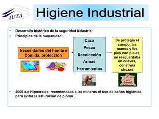 • Desarrollo histórico de la seguridad industrial
• Principios de la humanidad
• 4000 a.c Hipocrates, recomendaba a los mineros el uso de baños higiénico
para evitar la saturación de plomo
Necesidades del hombre
Comida, protección
Caza
Pesca
Recolección
Armas
Herramientas
Se protegía el
cuerpo, las
manos y los
pies con pieles,
se resguardaba
en cuevas,
construía
chozas
 