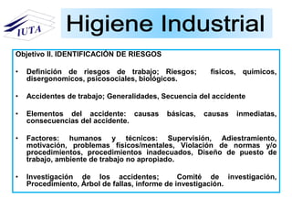 Objetivo II. IDENTIFICACIÓN DE RIESGOS
• Definición de riesgos de trabajo; Riesgos; físicos, químicos,
disergonomicos, psicosociales, biológicos.
• Accidentes de trabajo; Generalidades, Secuencia del accidente
• Elementos del accidente: causas básicas, causas inmediatas,
consecuencias del accidente.
• Factores: humanos y técnicos: Supervisión, Adiestramiento,
motivación, problemas físicos/mentales, Violación de normas y/o
procedimientos, procedimientos inadecuados, Diseño de puesto de
trabajo, ambiente de trabajo no apropiado.
• Investigación de los accidentes; Comité de investigación,
Procedimiento, Árbol de fallas, informe de investigación.
 