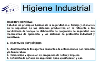 OBJETIVO GENERAL:
Estudiar los principios básicos de la seguridad en el trabajo y el análisis
de la seguridad de los sistemas productivos en lo referente a las
condiciones de trabajo, la elaboración de programas de seguridad, sus
mecanismos de operación, y los sistemas de protección individual y
colectivos.
2. OBJETIVOS ESPECÍFICOS:
6. Identificación de los agentes causantes de enfermedades por radiación
y/o temperatura.
7. Elaboración y ejecución de programas de orden y limpieza.
8, Definición de señales de seguridad, tipos, clasificación y uso
 
