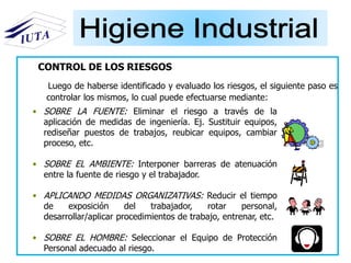 • SOBRE LA FUENTE: Eliminar el riesgo a través de la
aplicación de medidas de ingeniería. Ej. Sustituir equipos,
rediseñar puestos de trabajos, reubicar equipos, cambiar
proceso, etc.
• SOBRE EL AMBIENTE: Interponer barreras de atenuación
entre la fuente de riesgo y el trabajador.
• APLICANDO MEDIDAS ORGANIZATIVAS: Reducir el tiempo
de exposición del trabajador, rotar personal,
desarrollar/aplicar procedimientos de trabajo, entrenar, etc.
• SOBRE EL HOMBRE: Seleccionar el Equipo de Protección
Personal adecuado al riesgo.
CONTROL DE LOS RIESGOS
Luego de haberse identificado y evaluado los riesgos, el siguiente paso es
controlar los mismos, lo cual puede efectuarse mediante:
 
