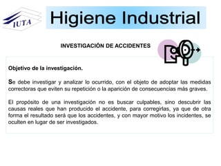 Objetivo de la investigación.
Se debe investigar y analizar lo ocurrido, con el objeto de adoptar las medidas
correctoras que eviten su repetición o la aparición de consecuencias más graves.
El propósito de una investigación no es buscar culpables, sino descubrir las
causas reales que han producido el accidente, para corregirlas, ya que de otra
forma el resultado será que los accidentes, y con mayor motivo los incidentes, se
oculten en lugar de ser investigados.
INVESTIGACIÓN DE ACCIDENTES
 