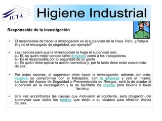 • El responsable de hacer la investigación es el supervisor de la línea. Pero, ¿Porqué
él y no el encargado de seguridad, por ejemplo?
• Las razones para que la investigación la haga el supervisor son:
a.- El, es quien mejor conoce tanto el trabajo como a los trabajadores.
b.- Es el responsable por la seguridad de su gente
c.- Es quién debe aplicar la acción correctiva y, por lo tanto debe estar convencido
de ella.
• Por estas razones, el supervisor debe hacer la investigación, además con esto,
muestra su compromiso con el trabajador, con la empresa y con el mismo.
La labor del Asesor de Seguridad o Prevencionista de Riesgos, será la de ayudar al
supervisor en la investigación y la de facilitarle los medios para llevarla a buen
termino.
• Una vez encontradas las causas que motivaron el accidente, será obligación del
supervisor usar todos los medios que están a su alcance para eliminar dichas
causas.
Responsable de la investigación
 