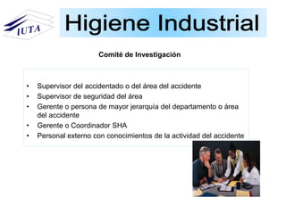 • Supervisor del accidentado o del área del accidente
• Supervisor de seguridad del área
• Gerente o persona de mayor jerarquía del departamento o área
del accidente
• Gerente o Coordinador SHA
• Personal externo con conocimientos de la actividad del accidente
Comité de Investigación
 