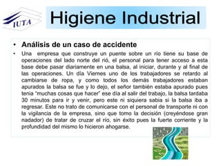 • Análisis de un caso de accidente
• Una empresa que construye un puente sobre un río tiene su base de
operaciones del lado norte del rió, el personal para tener acceso a esta
base debe pasar diariamente en una balsa, al iniciar, durante y al final de
las operaciones. Un día Viernes uno de los trabajadores se retardo al
cambiarse de ropa, y como todos los demás trabajadores estaban
apurados la balsa se fue y lo dejo, el señor también estaba apurado pues
tenia “muchas cosas que hacer” ese día al salir del trabajo, la balsa tardaba
30 minutos para ir y venir, pero este ni siquiera sabia si la balsa iba a
regresar. Este no trato de comunicarse con el personal de transporte ni con
la vigilancia de la empresa, sino que tomo la decisión (creyéndose gran
nadador) de tratar de cruzar el río, sin éxito pues la fuerte corriente y la
profundidad del mismo lo hicieron ahogarse.
 