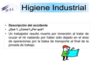 • Descripción del accidente
• ¿Qué ?, ¿Como?,¿Por qué?
• Un trabajador resulto muerto por inmersión al tratar de
cruzar el rió nadando por haber sido dejado en el área
de operaciones por la balsa de transporte al final de la
jornada de trabajo.
 
