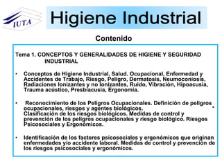 Tema 1. CONCEPTOS Y GENERALIDADES DE HIGIENE Y SEGURIDAD
INDUSTRIAL
• Conceptos de Higiene Industrial, Salud. Ocupacional, Enfermedad y
Accidentes de Trabajo, Riesgo, Peligro, Dermatosis, Neumoconiosis,
Radiaciones Ionizantes y no Ionizantes, Ruido, Vibración, Hipoacusia,
Trauma acústico, Presbiacusia, Ergonomía.
• Reconocimiento de los Peligros Ocupacionales. Definición de peligros
ocupacionales, riesgos y agentes biológicos. *
Clasificación de los riesgos biológicos. Medidas de control y
prevención de los peligros ocupacionales y riesgo biológico. Riesgos
Psicosociales y Ergonómicos.
• Identificación de los factores psicosociales y ergonómicos que originan
enfermedades y/o accidente laboral. Medidas de control y prevención de
los riesgos psicosociales y ergonómicos.
Contenido
 