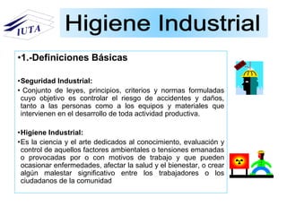 •1.-Definiciones Básicas
•Seguridad Industrial:
• Conjunto de leyes, principios, criterios y normas formuladas
cuyo objetivo es controlar el riesgo de accidentes y daños,
tanto a las personas como a los equipos y materiales que
intervienen en el desarrollo de toda actividad productiva.
•Higiene Industrial:
•Es la ciencia y el arte dedicados al conocimiento, evaluación y
control de aquellos factores ambientales o tensiones emanadas
o provocadas por o con motivos de trabajo y que pueden
ocasionar enfermedades, afectar la salud y el bienestar, o crear
algún malestar significativo entre los trabajadores o los
ciudadanos de la comunidad
 