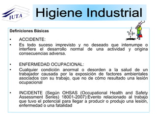 • ACCIDENTE:
• Es todo suceso imprevisto y no deseado que interrumpe o
interfiere el desarrollo normal de una actividad y origina
consecuencias adversa.
• ENFERMEDAD OCUPACIONAL:
• Cualquier condición anormal o desorden a la salud de un
trabajador causada por la exposición de factores ambientales
asociados con su trabajo, que no de cómo resultado una lesión
ocupacional
• INCIDENTE (Según OHSAS (Occupational Health and Safety
Assessment Series) 18001-2007):Evento relacionado al trabajo
que tuvo el potencial para llegar a producir o produjo una lesión,
enfermedad o una fatalidad
Definiciones Básicas
 