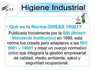 • Qué es la Norma OHSAS 18001?
Publicada inicialmente por la BSI (British
Standards Institucion) en 1999, esta
norma fue creada para adaptarse a las ISO
9001 y 14001 y crear un cuerpo normativo
único que integrara la gestión empresarial
de calidad, medio ambiente, salud y
seguridad ocupacional.
 