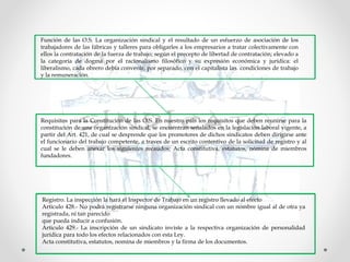 Función de las O.S. La organización sindical y el resultado de un esfuerzo de asociación de los
trabajadores de las fábricas y talleres para obligarles a los empresarios a tratar colectivamente con
ellos la contratación de la fuerza de trabajo; según el precepto de libertad de contratación; elevado a
la categoría de dogma por el racionalismo filosófico y su expresión económica y jurídica: el
liberalismo, cada obrero debía convenir, por separado, con el capitalista las condiciones de trabajo
y la remuneración.
Requisitos para la Constitución de las O.S. En nuestro pais los requisitos que deben reunirse para la
constitución de una organización sindical, se encuentran señalados en la legislación laboral vigente, a
partir del Art. 421, de cual se desprende que los promotores de dichos sindicatos deben dirigirse ante
el funcionario del trabajo competente, a traves de un escrito contentivo de la solicitud de registro y al
cual se le deben anexar los siguientes recaudos: Acta constitutiva, estatutos, nómina de miembros
fundadores.
Registro. La inspección la hará el Inspector de Trabajo en un registro llevado al efecto
Articulo 428.- No podrá registrarse ninguna organización sindical con un nombre igual al de otra ya
registrada, ni tan parecido
que pueda inducir a confusión.
Articulo 429.- La inscripción de un sindicato inviste a la respectiva organización de personalidad
jurídica para todo los efectos relacionados con esta Ley.
Acta constitutiva, estatutos, nomina de miembros y la firma de los documentos.
 