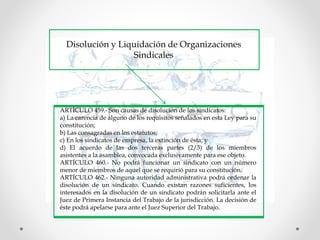 Disolución y Liquidación de Organizaciones
Sindicales
ARTÍCULO 459.- Son causas de disolución de los sindicatos:
a) La carencia de alguno de los requisitos señalados en esta Ley para su
constitución;
b) Las consagradas en los estatutos;
c) En los sindicatos de empresa, la extinción de ésta; y
d) El acuerdo de las dos terceras partes (2/3) de los miembros
asistentes a la asamblea, convocada exclusivamente para ese objeto.
ARTÍCULO 460.- No podrá funcionar un sindicato con un número
menor de miembros de aquel que se requirió para su constitución.
ARTÍCULO 462.- Ninguna autoridad administrativa podrá ordenar la
disolución de un sindicato. Cuando existan razones suficientes, los
interesados en la disolución de un sindicato podrán solicitarla ante el
Juez de Primera Instancia del Trabajo de la jurisdicción. La decisión de
éste podrá apelarse para ante el Juez Superior del Trabajo.
 