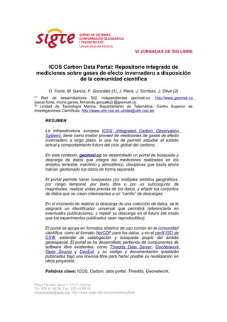 VI JORNADAS DE SIG LIBRE


      ICOS Carbon Data Portal: Repositorio integrado de
  mediciones sobre gases de efecto invernadero a disposición
                  de la comunidad científica

         O. Fonts, M. García, F. González (1), J. Piera, J. Sorribas, J. Olivé (2)
(1)
    Red de desarrolladores SIG independientes geomati.co. http://www.geomati.co
{oscar.fonts, micho.garcia, fernando.gonzalez} @geomati.co.
(2)
    Unidad de Tecnología Marina, Departamento de Telemática. Centro Superior de
Investigaciones Científicas. http://www.utm.csic.es utmtel@utm.csic.es

       RESUMEN

       La infraestructura europea ICOS (Integrated Carbon Observation
       System), tiene como misión proveer de mediciones de gases de efecto
       invernadero a largo plazo, lo que ha de permitir estudiar el estado
       actual y comportamiento futuro del ciclo global del carbono.

       En este contexto, geomati.co ha desarrollado un portal de búsqueda y
       descarga de datos que integra las mediciones realizadas en los
       ámbitos terrestre, marítimo y atmosférico, disciplinas que hasta ahora
       habían gestionado los datos de forma separada.

       El portal permite hacer búsquedas por múltiples ámbitos geográficos,
       por rango temporal, por texto libre o por un subconjunto de
       magnitudes, realizar vistas previas de los datos, y añadir los conjuntos
       de datos que se crean interesantes a un “carrito” de descargas.

       En el momento de realizar la descarga de una colección de datos, se le
       asignará un identificador universal que permitirá referenciarla en
       eventuales publicaciones, y repetir su descarga en el futuro (de modo
       que los experimentos publicados sean reproducibles).

       El portal se apoya en formatos abiertos de uso común en la comunidad
       científica, como el formato NetCDF para los datos, y en el perfil ISO de
       CSW, estándar de catalogación y búsqueda propio del ámbito
       geoespacial. El portal se ha desarrollado partiendo de componentes de
       software libre existentes, como Thredds Data Server, GeoNetwork
       Open Source y GeoExt, y su código y documentación quedarán
       publicados bajo una licencia libre para hacer posible su reutilización en
       otros proyectos.

       Palabras clave: ICOS, Carbon, data portal, Thredds, Geonetwork.


Plaça Ferrater Mora 1, 17071 Girona
Tel. 972 41 80 39, Fax. 972 41 82 30
infojornadas@sigte.org http://www.sigte.udg.edu/jornadassiglibre/
 