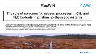 FluxWIN
Lona van Delden
The role of non-growing season processes in CH4 and
N2O budgets in pristine northern ecosystems
Lona van Delden (lona.van.delden@awi.de)1, Katharina Jentzsch1, Eeva-Stiina Tuittila2, Timo Vesala3, Claire Treat1
1 Alfred Wegener Institute, Helmholtz Centre for Polar and Marine Research, Potsdam, Germany
2 Department of Environmental and Biological Sciences, University of Eastern Finland, Joensuu, Finland
3 Institute for Atmospheric and Earth System Research, University of Helsinki, Helsinki, Finland
 