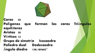 Caras 20
Polígonos que forman las caras Triángulos
equiláteros
Aristas 30
Vértices 12
Grupo de simetría Icosaedro
Poliedro dual Dodecaedro
Ángulo diedro 138,189685°
 