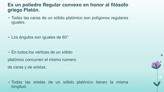 Es un poliedro Regular convexo en honor al filósofo
griego Platón.
• Todas las caras de un sólido platónico son polígonos regulares
iguales.
• Los ángulos son iguales de 60°
• En todos los vértices de un sólido
platónico concurren el mismo número
de caras y de aristas.
• Todas las aristas de un sólido platónico tienen la misma
longitud.
 