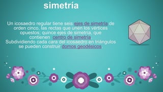 Un icosaedro regular tiene seis ejes de simetría de
orden cinco, las rectas que unen los vértices
opuestos; quince ejes de simetría, que
contienen centro de simetría.
Subdividiendo cada cara del icosaedro en triángulos
se pueden construir domos geodésicos.
simetría
 