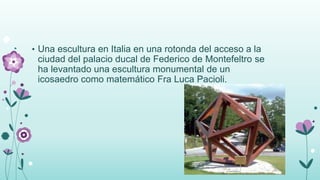 • Una escultura en Italia en una rotonda del acceso a la
ciudad del palacio ducal de Federico de Montefeltro se
ha levantado una escultura monumental de un
icosaedro como matemático Fra Luca Pacioli.
 