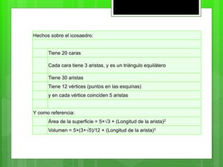 Hechos sobre el icosaedro:
Tiene 20 caras
Cada cara tiene 3 aristas, y es un triángulo equilátero
Tiene 30 aristas
Tiene 12 vértices (puntos en las esquinas)
y en cada vértice coinciden 5 aristas
Y como referencia:
Área de la superficie = 5×√3 × (Longitud de la arista)2
Volumen = 5×(3+√5)/12 × (Longitud de la arista)3
 
