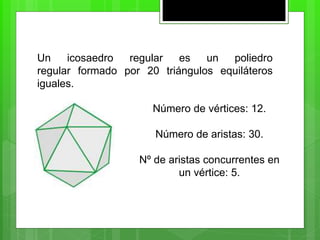 Un icosaedro regular es un poliedro
regular formado por 20 triángulos equiláteros
iguales.
Número de vértices: 12.
Número de aristas: 30.
Nº de aristas concurrentes en
un vértice: 5.
 