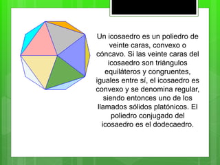 Un icosaedro es un poliedro de
veinte caras, convexo o
cóncavo. Si las veinte caras del
icosaedro son triángulos
equiláteros y congruentes,
iguales entre sí, el icosaedro es
convexo y se denomina regular,
siendo entonces uno de los
llamados sólidos platónicos. El
poliedro conjugado del
icosaedro es el dodecaedro.
 