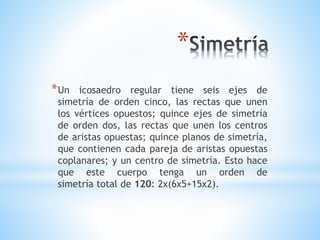 *
*Un icosaedro regular tiene seis ejes de
simetría de orden cinco, las rectas que unen
los vértices opuestos; quince ejes de simetría
de orden dos, las rectas que unen los centros
de aristas opuestas; quince planos de simetría,
que contienen cada pareja de aristas opuestas
coplanares; y un centro de simetría. Esto hace
que este cuerpo tenga un orden de
simetría total de 120: 2x(6x5+15x2).
 
