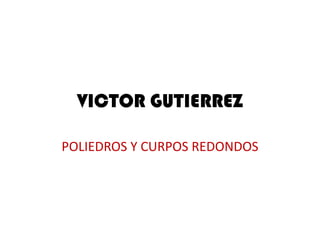 VICTOR GUTIERREZ
POLIEDROS Y CURPOS REDONDOS
 