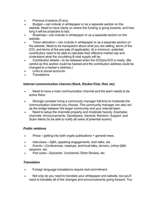 • Previous investors (If any)
• Budget—can include in whitepaper or as a separate section on the   
website. Need to have clarity on where the funding is going towards, and how
long it will be projected to last.
• Roadmap—can include in whitepaper or as a separate section on the   
website.
• Token allocation—can include in whitepaper or as a separate section on   
the website. Need to be transparent about what you are selling, terms of the
ICO, and terms of the pre-sale (if applicable). At a minimum, potential
contributors need to be able to calculate their effective market cap and
understand what the circulating & total supply will be.
• Contribution details—to be released when the ICO/pre-ICO is ready. (Be   
careful as this section could be hacked and the contribution address could be
changed to a hacker’s address.)
• Links to social accounts
• Translations
Internal communication channel (Slack, Rocket Chat, Riot, etc)
• Need to have a main communication channel and the team needs to be
active there.
• Strongly consider hiring a community manager full-time to moderate the
communication channel you choose. This community manager can also act
as the bridge between the larger community and your internal team.
• Need to setup the channels properly and moderate heavily. Examples
channels: Announcements, Developers, General, Random, Support, and
Scam Alerts (to be able to notify all users of potential scams)
Public relations
• Press—getting into both crypto publications + general news.   
• Interviews—Q&A, speaking engagements, tech talks, etc.   
• Events—Conferences, meetups, technical talks, dinners, online Q&A   
sessions, etc.
• Pod casts—Epicenter, Unchained, Ether Review, etc.   
Translation
• Foreign language translations require real commitment.
• Not only do you need to translate your whitepaper and website, but you’ll
need to translate all of the changes and announcements going forward. You
 
