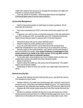 might even need to hire someone to manage the translations for Q&A and
inquiries on various social channels.
• If you do decide to translate—what languages will you be targeting?   
(Chinese/English seem to be the most common.)
Community Management
• Need to have extra people on staff ready to answer questions. On all
channels, all of the time.
• The more successful your ICO is, the more community support you will
need.
• In general, you want to have a sustained presence on the web well before
your ICO, during your ICO, and well after your ICO. Potential contributors
need to know that your team is serious and in it for the long-term.
• What block chain will you be using? ERC20 token?
• Need to create the smart contract well in advance.
• If you do a pre-sale and ICO, you’ll need two smart contracts plus
additional considerations if you are planning to do a reservation contract.
• Security audit on the smart contract—you need to do this well ahead of   
time and publish the results. Your entire fundraise is predicated on this
smart contract so it needs to be 100% correct. If it’s only 99% correct,
you leave yourself open to potential hackers.
• To be extra safe, some projects now have multiple parties do their own
independent audits and publish all of the individual results.
• Setup a bug bounty.
• Need to setup the wallet you will receive the ICO payments. The safest
options are hardware wallets.
• Depending on what currency you accept, you might need more than one
setup.
General security tips
• Buy all of the website domains that look like yours, and all of the various
TLD variations of your name.
• Hackers will try to re-create your landing page with a domain name that is
similar to yours, using their own address instead of yours. You need to be on
the lookout for any potential scam leading up the ICO and even after the ICO.
• Register all of the social media accounts of all of the names that look like
yours.
• Similar to a website, hackers will also try to copy and spoof your social
media accounts and point them to a different landing page than yours. You’d
need to be on the lookout for this even after your crowd sale is over. One
 
