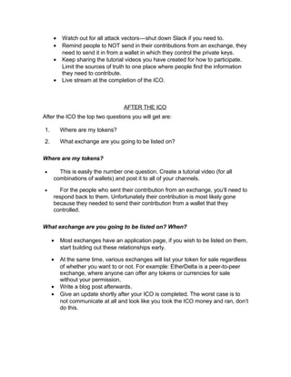 • Watch out for all attack vectors—shut down Slack if you need to.   
• Remind people to NOT send in their contributions from an exchange, they
need to send it in from a wallet in which they control the private keys.
• Keep sharing the tutorial videos you have created for how to participate.
Limit the sources of truth to one place where people find the information
they need to contribute.
• Live stream at the completion of the ICO.
AFTER THE ICO
After the ICO the top two questions you will get are:
1. Where are my tokens?
2. What exchange are you going to be listed on?
Where are my tokens?
• This is easily the number one question. Create a tutorial video (for all
combinations of wallets) and post it to all of your channels.
• For the people who sent their contribution from an exchange, you’ll need to
respond back to them. Unfortunately their contribution is most likely gone
because they needed to send their contribution from a wallet that they
controlled.
What exchange are you going to be listed on? When?
• Most exchanges have an application page, if you wish to be listed on them,
start building out these relationships early.
• At the same time, various exchanges will list your token for sale regardless
of whether you want to or not. For example: EtherDelta is a peer-to-peer
exchange, where anyone can offer any tokens or currencies for sale
without your permission.
• Write a blog post afterwards.
• Give an update shortly after your ICO is completed. The worst case is to
not communicate at all and look like you took the ICO money and ran, don’t
do this.
 