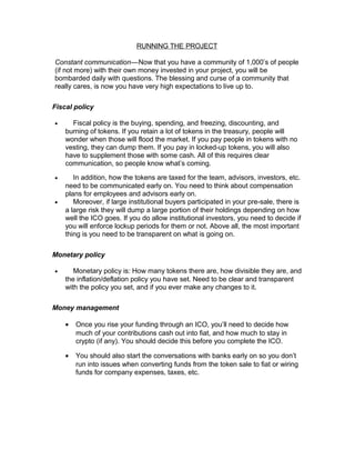 RUNNING THE PROJECT
Constant communication—Now that you have a community of 1,000’s of people   
(if not more) with their own money invested in your project, you will be
bombarded daily with questions. The blessing and curse of a community that
really cares, is now you have very high expectations to live up to.
Fiscal policy
• Fiscal policy is the buying, spending, and freezing, discounting, and
burning of tokens. If you retain a lot of tokens in the treasury, people will
wonder when those will flood the market. If you pay people in tokens with no
vesting, they can dump them. If you pay in locked-up tokens, you will also
have to supplement those with some cash. All of this requires clear
communication, so people know what’s coming.
• In addition, how the tokens are taxed for the team, advisors, investors, etc.
need to be communicated early on. You need to think about compensation
plans for employees and advisors early on.
• Moreover, if large institutional buyers participated in your pre-sale, there is
a large risk they will dump a large portion of their holdings depending on how
well the ICO goes. If you do allow institutional investors, you need to decide if
you will enforce lockup periods for them or not. Above all, the most important
thing is you need to be transparent on what is going on.
Monetary policy
• Monetary policy is: How many tokens there are, how divisible they are, and
the inflation/deflation policy you have set. Need to be clear and transparent
with the policy you set, and if you ever make any changes to it.
Money management
• Once you rise your funding through an ICO, you’ll need to decide how
much of your contributions cash out into fiat, and how much to stay in
crypto (if any). You should decide this before you complete the ICO.
• You should also start the conversations with banks early on so you don’t
run into issues when converting funds from the token sale to fiat or wiring
funds for company expenses, taxes, etc.
 