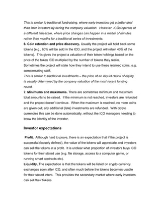 This is similar to traditional fundraising, where early investors get a better deal
than later investors by tiering the company valuation. However, ICOs operate at
a different timescale, where price changes can happen in a matter of minutes
rather than months for a traditional series of investments.
6. Coin retention and price discovery. Usually the project will hold back some
tokens (e.g., 60% will be sold in the ICO, and the project will retain 40% of the
tokens). This gives the project a valuation of their token holdings based on the
price of the token ICO multiplied by the number of tokens they retain.
Sometimes the project will state how they intend to use these retained coins, e.g.
compensating staff.
This is similar to traditional investments – the price of an illiquid chunk of equity
is usually determined by the company valuation of the most recent funding
round.
7. Minimums and maximums. There are sometimes minimum and maximum
total amounts to be raised. If the minimum is not reached, investors are refunded
and the project doesn’t continue. When the maximum is reached, no more coins
are given out; any additional (late) investments are refunded. With crypto
currencies this can be done automatically, without the ICO managers needing to
know the identity of the investor.
Investor expectations
Profit. Although hard to prove, there is an expectation that if the project is
successful (loosely defined), the value of the tokens will appreciate and investors
can sell the tokens at a profit. It is unclear what proportion of investors buys ICO
tokens for their stated use (e.g. file storage, access to a computer game, or
running smart contracts etc).
Liquidity. The expectation is that the tokens will be listed on crypto currency
exchanges soon after ICO, and often much before the tokens becomes usable
for their stated intent. This provides the secondary market where early investors
can sell their tokens.
 