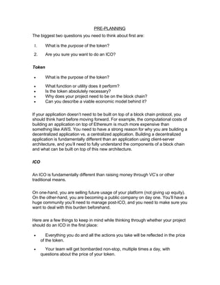 PRE-PLANNING
The biggest two questions you need to think about first are:
1. What is the purpose of the token?
2. Are you sure you want to do an ICO?
Token
• What is the purpose of the token?
• What function or utility does it perform?
• Is the token absolutely necessary?
• Why does your project need to be on the block chain?
• Can you describe a viable economic model behind it?
If your application doesn’t need to be built on top of a block chain protocol, you
should think hard before moving forward. For example, the computational costs of
building an application on top of Ethereum is much more expensive than
something like AWS. You need to have a strong reason for why you are building a
decentralized application vs. a centralized application. Building a decentralized
application is fundamentally different than an application using client-server
architecture, and you’ll need to fully understand the components of a block chain
and what can be built on top of this new architecture.
ICO
An ICO is fundamentally different than raising money through VC’s or other
traditional means.
On one-hand, you are selling future usage of your platform (not giving up equity).
On the other-hand, you are becoming a public company on day one. You’ll have a
huge community you’ll need to manage post-ICO, and you need to make sure you
want to deal with this burden beforehand.
Here are a few things to keep in mind while thinking through whether your project
should do an ICO in the first place:
• Everything you do and all the actions you take will be reflected in the price
of the token.
• Your team will get bombarded non-stop, multiple times a day, with
questions about the price of your token.
 