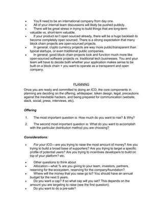 • You’ll need to be an international company from day one.
• All of your internal team discussions will likely be pushed publicly.
• There will be great stress in trying to build things that are long-term
valuable vs. short-term valuable.
• If your product isn’t open sourced already, there will be a huge backlash to
become completely open sourced. There is a strong expectation that many
block chain projects are open-sourced projects.
• In general, crypto currency projects are way more public/transparent than
typical startups, or even traditional public companies.
• In general, good block chain projects look and function much more like
open-sourced software projects vs. traditional tech businesses. You and your
team will have to decide both whether your application makes sense to be
built on a block chain + you want to operate as a transparent and open
company.
PLANNING
Once you are ready and committed to doing an ICO, the core components in
planning are deciding on the offering, whitepaper, token design, legal, precautions
against the inevitable hackers, and being prepared for communication (website,
slack, social, press, interviews, etc).
Offering
1. The most important question is: How much do you want to rise? & Why?
2. The second most important question is: What do you want to accomplish
with the particular distribution method you are choosing?
Considerations:
• For your ICO—are you trying to raise the most amount of money? Are you   
trying to build a broad base of supporters? Are you trying to target a specific
profile of potential users? Are you trying to incentives developers to build on
top of your platform? etc.
• Other questions to think about
• Allocation—what % are you giving to your team, investors, partners,   
reserving for the ecosystem, reserving for the company/foundation?
• Where will the money that you raise go to? You should have an annual
budget for the next 5 years.
• Do you want a cap? If so what cap will you set? This depends on the
amount you are targeting to raise (see the first question).
• Do you want to do a pre-sale?
 