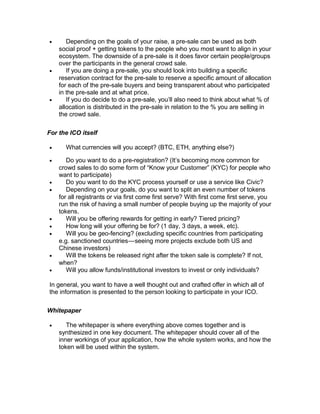 • Depending on the goals of your raise, a pre-sale can be used as both
social proof + getting tokens to the people who you most want to align in your
ecosystem. The downside of a pre-sale is it does favor certain people/groups
over the participants in the general crowd sale.
• If you are doing a pre-sale, you should look into building a specific
reservation contract for the pre-sale to reserve a specific amount of allocation
for each of the pre-sale buyers and being transparent about who participated
in the pre-sale and at what price.
• If you do decide to do a pre-sale, you’ll also need to think about what % of
allocation is distributed in the pre-sale in relation to the % you are selling in
the crowd sale.
For the ICO itself
• What currencies will you accept? (BTC, ETH, anything else?)
• Do you want to do a pre-registration? (It’s becoming more common for
crowd sales to do some form of “Know your Customer” (KYC) for people who
want to participate)
• Do you want to do the KYC process yourself or use a service like Civic?
• Depending on your goals, do you want to split an even number of tokens
for all registrants or via first come first serve? With first come first serve, you
run the risk of having a small number of people buying up the majority of your
tokens.
• Will you be offering rewards for getting in early? Tiered pricing?
• How long will your offering be for? (1 day, 3 days, a week, etc).
• Will you be geo-fencing? (excluding specific countries from participating
e.g. sanctioned countries—seeing more projects exclude both US and   
Chinese investors)
• Will the tokens be released right after the token sale is complete? If not,
when?
• Will you allow funds/institutional investors to invest or only individuals?
In general, you want to have a well thought out and crafted offer in which all of
the information is presented to the person looking to participate in your ICO.
Whitepaper
• The whitepaper is where everything above comes together and is
synthesized in one key document. The whitepaper should cover all of the
inner workings of your application, how the whole system works, and how the
token will be used within the system.
 