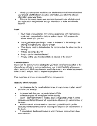 • Ideally your whitepaper would include all of the technical information about
your project, all of the token allocation information, and all of the relevant
information about your team.
• This one document should give a prospective contributor a full picture of
your application and give them enough information to make an informed
decision.
Legal
• You’ll need a reputable law firm who has experience with incorporating
block chain companies/foundations and running an ICO process—to   
advise you on your process.
• The biggest legal question you’ll need to answer is: Is the token you are
offering during the ICO a security or not?
• What do you need to do to alleviate the concerns that the token may be a
security?
• Will you be using a SAFT?
• Are you geo-fencing the offering?
• Are you setting up a foundation to be a steward of the token?
Communication
In general, the communication strategy for your team will encompass of all of the
channels you will use to communicate about your project (website, whitepaper,
slack, social, etc). All of your channels need to be in sync, your whole team needs
to be on deck, and you need to respond to people on time.
It’s a huge task, and here are some of the key components:
Website, which includes:
• Landing page for the crowd sale (separate from your main product page if
you have one already)
• In general well designed pages do better in ICOs
• Whitepaper (See the whitepaper section above)
• Team—each team member needs a clear and updated Linked In profile   
because potential contributors will be doing due diligence on each member of
the team.
• Advisors—each advisor needs a clear and updated Linked In profile   
because potential contributors will be doing due diligence on each member of
the team.
• A potential red flag to contributors is when there are more advisors than
team members.
 