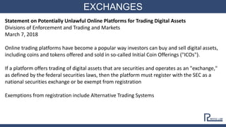 EXCHANGES
Statement on Potentially Unlawful Online Platforms for Trading Digital Assets
Divisions of Enforcement and Trading and Markets
March 7, 2018
Online trading platforms have become a popular way investors can buy and sell digital assets,
including coins and tokens offered and sold in so-called Initial Coin Offerings ("ICOs").
If a platform offers trading of digital assets that are securities and operates as an "exchange,"
as defined by the federal securities laws, then the platform must register with the SEC as a
national securities exchange or be exempt from registration
Exemptions from registration include Alternative Trading Systems
 