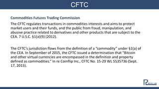 CFTC
Commodities Futures Trading Commission
The CFTC regulates transactions in commodities interests and aims to protect
market users and their funds, and the public from fraud, manipulation, and
abusive practice related to derivatives and other products that are subject to the
CEA. 7 U.S.C. §1(a)(9) (2012).
The CFTC’s jurisdiction flows from the definition of a “commodity” under §1(a) of
the CEA. In September of 2015, the CFTC issued a determination that “Bitcoin
and other virtual currencies are encompassed in the definition and property
defined as commodities.” In re Coinflip Inc., CFTC No. 15-29 WL 5535736 (Sept.
17, 2015).
 