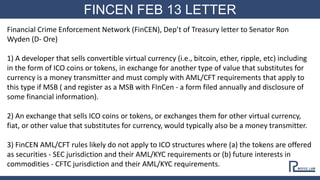 FINCEN FEB 13 LETTER
Financial Crime Enforcement Network (FinCEN), Dep’t of Treasury letter to Senator Ron
Wyden (D- Ore)
1) A developer that sells convertible virtual currency (i.e., bitcoin, ether, ripple, etc) including
in the form of ICO coins or tokens, in exchange for another type of value that substitutes for
currency is a money transmitter and must comply with AML/CFT requirements that apply to
this type if MSB ( and register as a MSB with FInCen - a form filed annually and disclosure of
some financial information).
2) An exchange that sells ICO coins or tokens, or exchanges them for other virtual currency,
fiat, or other value that substitutes for currency, would typically also be a money transmitter.
3) FinCEN AML/CFT rules likely do not apply to ICO structures where (a) the tokens are offered
as securities - SEC jurisdiction and their AML/KYC requirements or (b) future interests in
commodities - CFTC jurisdiction and their AML/KYC requirements.
 