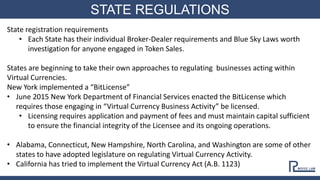 STATE REGULATIONS
State registration requirements
• Each State has their individual Broker-Dealer requirements and Blue Sky Laws worth
investigation for anyone engaged in Token Sales.
States are beginning to take their own approaches to regulating businesses acting within
Virtual Currencies.
New York implemented a “BitLicense”
• June 2015 New York Department of Financial Services enacted the BitLicense which
requires those engaging in “Virtual Currency Business Activity” be licensed.
• Licensing requires application and payment of fees and must maintain capital sufficient
to ensure the financial integrity of the Licensee and its ongoing operations.
• Alabama, Connecticut, New Hampshire, North Carolina, and Washington are some of other
states to have adopted legislature on regulating Virtual Currency Activity.
• California has tried to implement the Virtual Currency Act (A.B. 1123)
 