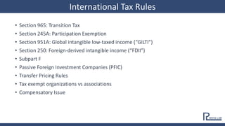 • Section 965: Transition Tax
• Section 245A: Participation Exemption
• Section 951A: Global intangible low-taxed income (“GILTI”)
• Section 250: Foreign-derived intangible income (“FDII”)
• Subpart F
• Passive Foreign Investment Companies (PFIC)
• Transfer Pricing Rules
• Tax exempt organizations vs associations
• Compensatory Issue
International Tax Rules
 