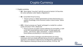 • Crypto currency
• SEC – Must register “securities” with SEC pursuant to Section 5 of Securities
Act unless exemption under 4(a)(2) or Regulation D
• IRS – Convertible Virtual Currency,
• “Virtual currency is a digital representation of value that functions as a
medium of exchange, a unit of account, and/or a store of value.” Notice
2014-21
• CFTC – Virtual currencies are “’goods’ exchanged in a market for a uniform
quality and values” CFTC v. McDonnell.
• Virtual currencies are within common definition of commodities, as well
as the CEA’s broad definition which includes “all other goods and
articles… and services, rights, and interest… in which contracts for
future delivery are presently or in the future dealt in.
• FinCEN – Virtual currency exchangers and administrators are money
transmitters and must comply with Bank Secrecy Act and its implementing
regulations, Amendments to Bank Secrecy Act Regulations; Definitions and
Other Regulations Relating to Money Services Business, 76 FR No. 140
Crypto Currency
 