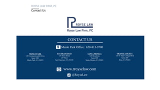 ROYSE LAW FIRM, PC
Contact Us
PALO ALTO
1717 Embarcadero Road
Palo Alto, CA 94303
LOS ANGELES
11150 Santa Monica Blvd.
Suite 1200
Los Angeles, CA 90025
SAN FRANCISCO
135 Main Street
12th Floor
San Francisco, CA 94105
Palo Alto Office: 650-813-9700
CONTACT US
www.rroyselaw.co
m
@RoyseLaw
MENLO PARK
149 Commonwealth Drive,
Suite 1001
Menlo Park, CA 94025
SANTA MONICA
520 Broadway
Suite 200
Santa Monica, CA 90401
SAN FRANCISCO
135 Main Street
12th Floor
San Francisco, CA 94105
Menlo Park Office: 650-813-9700
CONTACT US
www.rroyselaw.com
@RoyseLaw
ORANGE COUNTY
135 S. State College Blvd
Suite 200
Brea, CA 92821
 