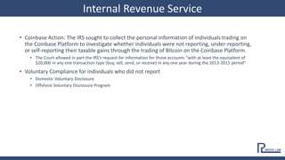 • Coinbase Action: The IRS sought to collect the personal information of individuals trading on
the Coinbase Platform to investigate whether individuals were not reporting, under-reporting,
or self-reporting their taxable gains through the trading of Bitcoin on the Coinbase Platform.
• The Court allowed in part the IRS’s request for information for those accounts “with at least the equivalent of
$20,000 in any one transaction type (buy, sell, send, or receive) in any one year during the 2013-2015 period”
• Voluntary Compliance for individuals who did not report
• Domestic Voluntary Disclosure
• Offshore Voluntary Disclosure Program
Internal Revenue Service
 